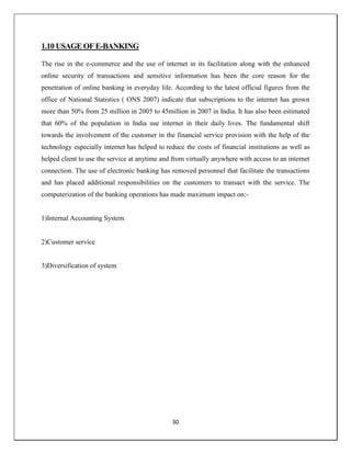 30
1.10 USAGE OF E-BANKING
The rise in the e-commerce and the use of internet in its facilitation along with the enhanced
online security of transactions and sensitive information has been the core reason for the
penetration of online banking in everyday life. According to the latest official figures from the
office of National Statistics ( ONS 2007) indicate that subscriptions to the internet has grown
more than 50% from 25 million in 2005 to 45million in 2007 in India. It has also been estimated
that 60% of the population in India use internet in their daily lives. The fundamental shift
towards the involvement of the customer in the financial service provision with the help of the
technology especially internet has helped to reduce the costs of financial institutions as well as
helped client to use the service at anytime and from virtually anywhere with access to an internet
connection. The use of electronic banking has removed personnel that facilitate the transactions
and has placed additional responsibilities on the customers to transact with the service. The
computerization of the banking operations has made maximum impact on:-
1)Internal Accounting System
2)Customer service
3)Diversification of system
 