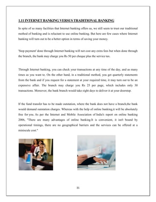 31
1.11 INTERNET BANKING VERSUS TRADITIONAL BANKING
In spite of so many facilities that Internet banking offers us, we still seem to trust our traditional
method of banking and is reluctant to use online banking. But here are few cases where Internet
banking will turn out to be a better option in terms of saving your money.
'Stop payment' done through Internet banking will not cost any extra fees but when done through
the branch, the bank may charge you Rs 50 per cheque plus the service tax.
Through Internet banking, you can check your transactions at any time of the day, and as many
times as you want to. On the other hand, in a traditional method, you get quarterly statements
from the bank and if you request for a statement at your required time, it may turn out to be an
expensive affair. The branch may charge you Rs 25 per page, which includes only 30
transactions. Moreover, the bank branch would take eight days to deliver it at your doorstep.
If the fund transfer has to be made outstation, where the bank does not have a branch,the bank
would demand outstation charges. Whereas with the help of online banking,it will be absolutely
free for you. As per the Internet and Mobile Association of India's report on online banking
2006, "There are many advantages of online banking.It is convenient, it isn't bound by
operational timings, there are no geographical barriers and the services can be offered at a
miniscule cost."
 