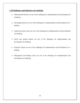 32
1.12Challenges and indicators of e-banking
 Infrastructural barriers are one of the challenges for implementation and development of
e-banking.
 Knowledge barriers are one of the challenges for implementation and development of e-
banking.
 Legal and security issues are one of the challenges for implementation and development
of e-banking.
 Social and cultural barriers are one of the challenges for implementation and
development of e-banking.
 Economic factors are one of the challenges for implementation and development of e-
banking.
 Management and banking issues are one of the challenges for implementation and
development of e-banking.
 