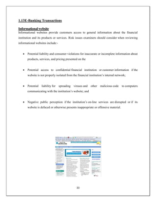 33
1.13E-Banking Transactions
Informational website
Informational websites provide customers access to general information about the financial
institution and its products or services. Risk issues examiners should consider when reviewing
informational websites include:-
 Potential liability and consumer violations for inaccurate or incomplete information about
products, services, and pricing presented on the
 Potential access to confidential financial institution or customer information if the
website is not properly isolated from the financial institution‘s internal network;
 Potential liability for spreading viruses and other malicious code to computers
communicating with the institution‘s website; and
 Negative public perception if the institution‘s on-line services are disrupted or if its
website is defaced or otherwise presents inappropriate or offensive material.
 