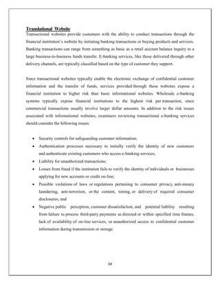 34
Translational Website
Transactional websites provide customers with the ability to conduct transactions through the
financial institution‘s website by initiating banking transactions or buying products and services.
Banking transactions can range from something as basic as a retail account balance inquiry to a
large business-to-business funds transfer. E-banking services, like those delivered through other
delivery channels, are typically classified based on the type of customer they support.
Since transactional websites typically enable the electronic exchange of confidential customer
information and the transfer of funds, services provided through these websites expose a
financial institution to higher risk than basic informational websites. Wholesale e-banking
systems typically expose financial institutions to the highest risk per transaction, since
commercial transactions usually involve larger dollar amounts. In addition to the risk issues
associated with informational websites, examiners reviewing transactional e-banking services
should consider the following issues:
 Security controls for safeguarding customer information;
 Authentication processes necessary to initially verify the identity of new customers
and authenticate existing customers who access e-banking services;
 Liability for unauthorized transactions;
 Losses from fraud if the institution fails to verify the identity of individuals or businesses
applying for new accounts or credit on-line;
 Possible violations of laws or regulations pertaining to consumer privacy, anti-money
laundering, anti-terrorism, or the content, timing, or delivery of required consumer
disclosures; and
 Negative public perception, customer dissatisfaction, and potential liability resulting
from failure to process third-party payments as directed or within specified time frames,
lack of availability of on-line services, or unauthorized access to confidential customer
information during transmission or storage.
 