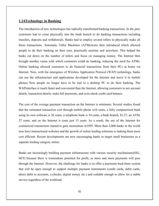 35
1.14Technology in Banking
The introduction of new technologies has radically transformed banking transactions. In the past,
customers had to come physically into the bank branch to do banking transactions including
transfers, deposits and withdrawals. Banks had to employ several tellers to physically make all
those transactions. Automatic Teller Machines (ATMs)were then introduced which allowed
people to do their banking on their own, practically anytime and anywhere. This helped the
banks cut down on the number of tellers and focus on managing money. The Internet then
brought another venue with which customers could do banking, reducing the need for ATMs.
Online banking allowed customers to do financial transactions from their PCs at home via
Internet. Now, with the emergence of Wireless Application Protocol (WAP) technology, banks
can use the infrastructure and applications developed for the Internet and move it to mobile
phones. Now people no longer have to be tied to a desktop PC to do their banking. The
WAPinterface is much faster and convenient than the Internet, allowing customers to see account
details, transaction details, make bill payments, and even check credit card balance.
The cost of the average payment transaction on the Internet is minimum. Several studies found
that the estimated transaction cost through mobile phone is16 cents, a fully computerized bank
using its own software is 26 cents, a telephone bank is 54 cents, a bank branch, $1.27, an ATM,
27 cents, and on the Internet it costs just 13 cents. As a result, the use of the Internet for
commercial transactions started to gain momentum in1995. More than 2,000 banks in the world
now have transactional websites and the growth of online lending solutions is making them more
cost efficient. Recent developments are now encouraging banks to target small businesses as a
separate lending category online.
Banks are increasingly building payment infrastructure with various security mechanisms(SSL,
SET) because there is tremendous potential for profit, as more and more payments will pass
through the Internet. However, the challenge for banks is to offer a payments back-bone system
that will be open enough to support multiple payment instruments (credit cards, debit cards,
direct debit to accounts, e-checks, digital money etc.) and scalable enough to allow for a stable
service regardless of the workload.
 