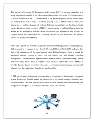 36
The market for Electronic Bill Presentment and Payment (EBPP) is growing. According to a
study, 18 million households in the US are expected to pay their bills online by 2003compared to
2 million households in 2001. As more number of bill payers are getting online, several banks
are making efforts to find ways to meet the growing needs of EBPP.Established banks can
emerge as key online integrators of customer bills and can capitalize on this high potential
market. Growing with the popularity of EBPP is also the paying of multiple bills at a single site
known as bill aggregation. Offering online bill payment and aggregation will increase the
competitiveness and attractiveness of e- banking services and will allow banks to generate
service-fee income from the billers.
In the B2B segment, the customer value proposition for online bill payment is more compelling.
B2B e-commerce is expected to grow from $406 bn in 2000 to $2.7 tn by2004, and more than
half of all transactions will be routed through online B2Bmarketplaces. There is a need for
automated payment systems to reduce cost and human error, and enhance cash-flow
management. To meet this need, a group of banks and non-financial institutions led by Citibank
and Wells Fargo have formed a company called Financial Settlements Matrix (FSMx). It
provides business buyers and sellers with access to secure payment processing, invoicing and
other services that participating financial services firms offer.
A B2B marketplace would provide minimum value to its customers if it just matches buyers and
sellers, leaving the financial aspects of transactions to be handled through traditional non-
Internet channels. This new form of collaboration between partners with complementary core
competencies may prove to be an effective business model for e-business.
 