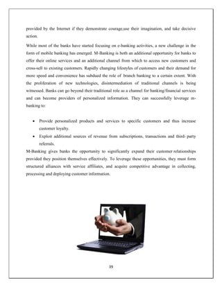 39
provided by the Internet if they demonstrate courage,use their imagination, and take decisive
action.
While most of the banks have started focusing on e-banking activities, a new challenge in the
form of mobile banking has emerged. M-Banking is both an additional opportunity for banks to
offer their online services and an additional channel from which to access new customers and
cross-sell to existing customers. Rapidly changing lifestyles of customers and their demand for
more speed and convenience has subdued the role of branch banking to a certain extent. With
the proliferation of new technologies, disintermediation of traditional channels is being
witnessed. Banks can go beyond their traditional role as a channel for banking/financial services
and can become providers of personalized information. They can successfully leverage m-
banking to:
 Provide personalized products and services to specific customers and thus increase
customer loyalty.
 Exploit additional sources of revenue from subscriptions, transactions and third- party
referrals.
M-Banking gives banks the opportunity to significantly expand their customer relationships
provided they position themselves effectively. To leverage these opportunities, they must form
structured alliances with service affiliates, and acquire competitive advantage in collecting,
processing and deploying customer information.
 