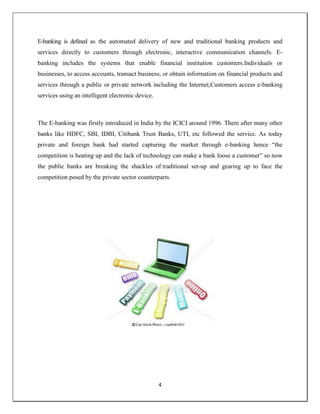 4
E-banking is defined as the automated delivery of new and traditional banking products and
services directly to customers through electronic, interactive communication channels. E-
banking includes the systems that enable financial institution customers.Individuals or
businesses, to access accounts, transact business, or obtain information on financial products and
services through a public or private network including the Internet,Customers access e-banking
services using an intelligent electronic device.
The E-banking was firstly introduced in India by the ICICI around 1996. There after many other
banks like HDFC, SBI, IDBI, Citibank Trust Banks, UTI, etc followed the service. As today
private and foreign bank had started capturing the market through e-banking hence ―the
competition is heating up and the lack of technology can make a bank loose a customer‖ so now
the public banks are breaking the shackles of traditional set-up and gearing up to face the
competition posed by the private sector counterparts.
 