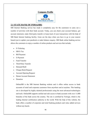 40
Company Profile
2.1 STATE BANK OF INDIA(SBI)
SBI Internet Banking service has made it completely easy for the customers to carry out a
number of activities with their bank account. Today, you can check your account balance, get
account statement, make third party transfer or keep track of your transactions with the help of
SBI Bank Internet banking facility. Gone are the days when you have to go to your nearest
branch just to update your passbook or make balance enquiry. SBI Bank online banking service
allows the customers to enjoy a number of online products and services that include;
 E-Ticketing
 SBI E-Tax
 Bill Payment
 E-Payment
 Fund Transfer
 Third Party Transfer
 Demand Draft
 Cheque Book Request
 Account Opening Request
 Demat Account Statement
 Donation
OnlineSBI is the SBI Internet Banking website and it offers online access to bank
accounts of retail and corporate customers from anywhere and at anytime. This banking
site is developed by highly talented professionals using the most advanced technologies
and tools. OnlineSBI supports unified and safe access to bank accounts with over 11,000
branches of the bank across the country. The site is certified by Verisign, which is the
leading Internet certification authority in the world. With the help of this website, the
bank offers a number of corporate and retail banking products and value added services
without any hassle.
 