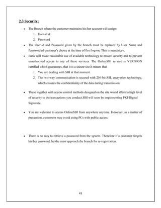 43
2.3 Security:
 The Branch where the customer maintains his/her account will assign:
1. User-id &
2. Password
 The User-id and Password given by the branch must be replaced by User Name and
Password of customer's choice at the time of first log-on. This is mandatory.
 Bank will make reasonable use of available technology to ensure security and to prevent
unauthorised access to any of these services. The OnlineSBI service is VERISIGN
certified which guarantees, that it is a secure site.It means that
1. You are dealing with SBI at that moment.
2. The two-way communication is secured with 256-bit SSL encryption technology,
which ensures the confidentiality of the data during transmission.
 These together with access control methods designed on the site would afford a high level
of security to the transactions you conduct.SBI will soon be implementing PKI/Digital
Signature.
 You are welcome to access OnlineSBI from anywhere anytime. However, as a matter of
precaution, customers may avoid using PCs with public access.
 There is no way to retrieve a password from the system. Therefore if a customer forgets
his/her password, he/she must approach the branch for re-registration.
 