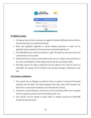 44
2.4 Bank's terms:
1. All requests received from customers are logged for backend fulfillment and are effective
from the time they are recorded at the branch.
2. Rules and regulations applicable to normal banking transactions in India will be
applicable mutatis mutandis for the transactions executed through this site.
3. The OnlineSBI service cannot be claimed as a right. The bank may also convert this into
a discretionary service anytime.
4. Dispute between the customer and the Bank in this service is subject to the jurisdiction of
the courts in the Republic of India and governed by the laws prevailing in India.
5. The Bank reserves the right to modify the services offered or the Terms of service of
OnlineSBI. The changes will be notified to the customers through a notification on the
Site.
2.5 Customer's obligations:
1. The customer has an obligation to maintain secrecy in regard to Username & Password
registered with the Bank. The bank presupposes that login using valid Username and
Password is a valid session initiated by none other than the customer.
2. Transaction executed through a valid session will be construed by SBI to have emanated
from the registered customer and will be binding on him / her.
3. The customer will not attempt or permit others to attempt accessing the OnlineSBI
through any unlawful means.
 