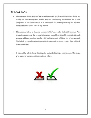 45
2.6 Do's & Don'ts:
 The customer should keep his/her ID and password strictly confidential and should not
divulge the same to any other person. Any loss sustained by the customer due to non-
compliance of this condition will be at his/her own risk and responsibility and the Bank
will not be liable for the same in any manner.
 The customer is free to choose a password of his/her own for OnlineSBI services. As a
precaution a password that is generic in nature, guessable or inferable personal data such
as name, address, telephone number, driving license, date of birth, etc. is best avoided.
Similarly it is a good practice to commit the password to memory rather than writing it
down somewhere.
 It may not be safe to leave the computer unattended during a valid session. This might
give access to your account information to others.
 