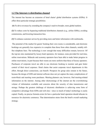 5
1.2 The Internet-A distribution channel
The internet has become an extension of hotel chains' global distribution systems (GDSs). It
offers three particular strategic possibilities:
(1) To drive revenues by extending the company's reach to broader, more global markets.
(2) To reduce costs by bypassing traditional distribution channels (e.g., airline GDSs), avoiding
commissions, and lowering transaction fees.
(3) To enhance customer service by providing more and better information with multimedia.
The potential of the market for guests' booking their own rooms is considerable, and electronic
bookings are generally less expensive to complete than those from other channels, notably toll-
free telephone lines. The technology is new enough that many difficulties remain, however. Of
the top-ten sites maintained by luxury hotel operators, for instance, none provided for real-time,
online reservations. Midscale and economy operators have been able to make better progress in
online reservations, in part because their rooms are more uniform than those of luxury operators.
Purchasers of corporate travel are able to use electronic booking to monitor and gain better
control of their travel expenses. Hotel chains that assist corporate travel departments in this
effort, through direct connections, can benefit. Prospects for group sales remain in the future,
because the design of GDS and internet software does not yet capture the many complications of
room-block and meeting room purchases. Meeting planners can, however, find meeting-related
information on the internet. Among other shortcomings of the internet are the overwhelming
volume of information available and concerns about the security of data transmission and
storage. Perhaps the greatest challenge of electronic distribution is achieving some form of
competitive advantage from GDSs and web sites—since so much of today's technology is easily
copied. Finally, no precise formula exists for how a particular hotel operation should allocate its
resources for electronic commerce. That determination stems from the hotel's overall marketing
strategy.
 