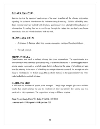 63
3.2DATA ANALYSIS
Keeping in view the nature of requirements of the study to collect all the relevant information
regarding the extent of awareness of the customers using E-banking facilities offered by bank,
direct personal interview method with structured questionnaire was adopted for the collection of
primary data. Secondary data has been collected through the various internet sites by surfing on
Internet and from the records available with the bank.
SECONDARY DATA:
 Articles on E-Banking taken from journals, magazines published from time to time.
 Through internet.
PRIMARY DATA
Questionnaire was used to collect primary data from respondents. The questionnaire was
structured type and contained questions relating to different dimensions of e-banking preferences
among service class such as level of usage, factors influencing the usage of e-banking services,
benefits accruing to the users of e-banking services,problems encountered. An attempt was also
made to elicit reasons for its non-usage.The questions included in the questionnaire were open-
ended and offering multiple choices.
SAMPLING SIZE
It indicates the numbers of people to be surveyed. Though large samples give more reliable
results than small samples but due to constraint of time and money, the sample size was
restricted to 100 respondents. The respondents belong to different peoples.
Area:-Vasant Leela,Thane(W) Date:-8/8/2012-10/8/2012
Approached:-120 Respond:-100 Rejection:-Nil
 