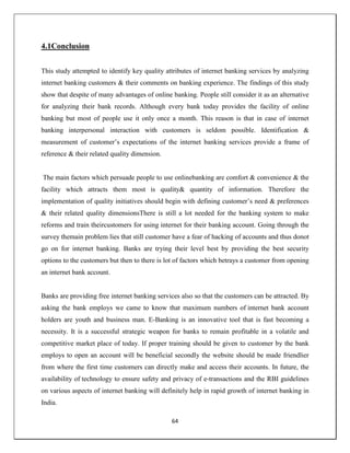 64
4.1Conclusion
This study attempted to identify key quality attributes of internet banking services by analyzing
internet banking customers & their comments on banking experience. The findings of this study
show that despite of many advantages of online banking. People still consider it as an alternative
for analyzing their bank records. Although every bank today provides the facility of online
banking but most of people use it only once a month. This reason is that in case of internet
banking interpersonal interaction with customers is seldom possible. Identification &
measurement of customer‘s expectations of the internet banking services provide a frame of
reference & their related quality dimension.
The main factors which persuade people to use onlinebanking are comfort & convenience & the
facility which attracts them most is quality& quantity of information. Therefore the
implementation of quality initiatives should begin with defining customer‘s need & preferences
& their related quality dimensionsThere is still a lot needed for the banking system to make
reforms and train theircustomers for using internet for their banking account. Going through the
survey themain problem lies that still customer have a fear of hacking of accounts and thus donot
go on for internet banking. Banks are trying their level best by providing the best security
options to the customers but then to there is lot of factors which betrays a customer from opening
an internet bank account.
Banks are providing free internet banking services also so that the customers can be attracted. By
asking the bank employs we came to know that maximum numbers of internet bank account
holders are youth and business man. E-Banking is an innovative tool that is fast becoming a
necessity. It is a successful strategic weapon for banks to remain profitable in a volatile and
competitive market place of today. If proper training should be given to customer by the bank
employs to open an account will be beneficial secondly the website should be made friendlier
from where the first time customers can directly make and access their accounts. In future, the
availability of technology to ensure safety and privacy of e-transactions and the RBI guidelines
on various aspects of internet banking will definitely help in rapid growth of internet banking in
India.
 