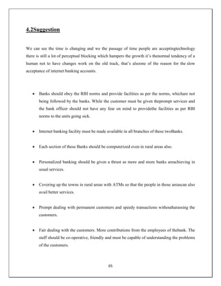 65
4.2Suggestion
We can see the time is changing and we the passage of time people are acceptingtechnology
there is still a lot of perceptual blocking which hampers the growth it‘s thenormal tendency of a
human not to have changes work on the old track, that‘s alsoone of the reason for the slow
acceptance of internet banking accounts.
 Banks should obey the RBI norms and provide facilities as per the norms, whichare not
being followed by the banks. While the customer must be given theprompt services and
the bank officer should not have any fear on mind to providethe facilities as per RBI
norms to the units going sick.
 Internet banking facility must be made available in all branches of these twoBanks.
 Each section of these Banks should be computerized even in rural areas also.
 Personalized banking should be given a thrust as more and more banks areachieving in
usual services.
 Covering up the towns in rural areas with ATMs so that the people in those areascan also
avail better services.
 Prompt dealing with permanent customers and speedy transactions withoutharassing the
customers.
 Fair dealing with the customers. More contributions from the employees of thebank. The
staff should be co-operative, friendly and must be capable of understanding the problems
of the customers.
 