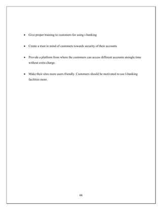 66
 Give proper training to customers for using i-banking
 Create a trust in mind of customers towards security of their accounts
 Provide a platform from where the customers can access different accounts atsingle time
without extra charge.
 Make their sites more users friendly. Customers should be motivated to use I-banking
facilities more.
 