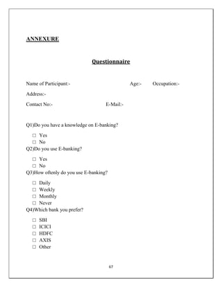 67
ANNEXURE
Questionnaire
Name of Participant:- Age:- Occupation:-
Address:-
Contact No:- E-Mail:-
Q1)Do you have a knowledge on E-banking?
□ Yes
□ No
Q2)Do you use E-banking?
□ Yes
□ No
Q3)How oftenly do you use E-banking?
□ Daily
□ Weekly
□ Monthly
□ Never
Q4)Which bank you prefer?
□ SBI
□ ICICI
□ HDFC
□ AXIS
□ Other
 