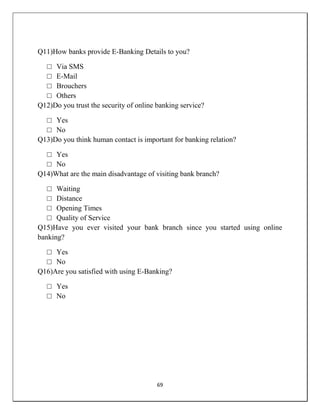 69
Q11)How banks provide E-Banking Details to you?
□ Via SMS
□ E-Mail
□ Brouchers
□ Others
Q12)Do you trust the security of online banking service?
□ Yes
□ No
Q13)Do you think human contact is important for banking relation?
□ Yes
□ No
Q14)What are the main disadvantage of visiting bank branch?
□ Waiting
□ Distance
□ Opening Times
□ Quality of Service
Q15)Have you ever visited your bank branch since you started using online
banking?
□ Yes
□ No
Q16)Are you satisfied with using E-Banking?
□ Yes
□ No
 