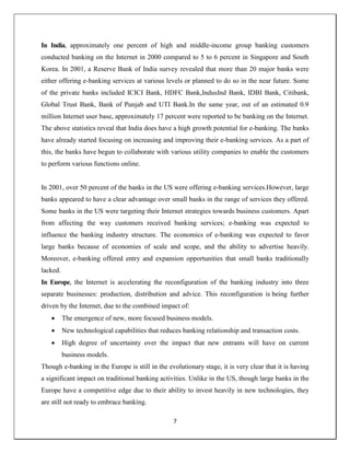7
In India, approximately one percent of high and middle-income group banking customers
conducted banking on the Internet in 2000 compared to 5 to 6 percent in Singapore and South
Korea. In 2001, a Reserve Bank of India survey revealed that more than 20 major banks were
either offering e-banking services at various levels or planned to do so in the near future. Some
of the private banks included ICICI Bank, HDFC Bank,IndusInd Bank, IDBI Bank, Citibank,
Global Trust Bank, Bank of Punjab and UTI Bank.In the same year, out of an estimated 0.9
million Internet user base, approximately 17 percent were reported to be banking on the Internet.
The above statistics reveal that India does have a high growth potential for e-banking. The banks
have already started focusing on increasing and improving their e-banking services. As a part of
this, the banks have begun to collaborate with various utility companies to enable the customers
to perform various functions online.
In 2001, over 50 percent of the banks in the US were offering e-banking services.However, large
banks appeared to have a clear advantage over small banks in the range of services they offered.
Some banks in the US were targeting their Internet strategies towards business customers. Apart
from affecting the way customers received banking services; e-banking was expected to
influence the banking industry structure. The economics of e-banking was expected to favor
large banks because of economies of scale and scope, and the ability to advertise heavily.
Moreover, e-banking offered entry and expansion opportunities that small banks traditionally
lacked.
In Europe, the Internet is accelerating the reconfiguration of the banking industry into three
separate businesses: production, distribution and advice. This reconfiguration is being further
driven by the Internet, due to the combined impact of:
 The emergence of new, more focused business models.
 New technological capabilities that reduces banking relationship and transaction costs.
 High degree of uncertainty over the impact that new entrants will have on current
business models.
Though e-banking in the Europe is still in the evolutionary stage, it is very clear that it is having
a significant impact on traditional banking activities. Unlike in the US, though large banks in the
Europe have a competitive edge due to their ability to invest heavily in new technologies, they
are still not ready to embrace banking.
 