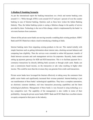 8
1.4Indian E-banking Scenario
As per the international report the banking transactions on a brick and mortar banking costs
around $ 1.1. While through ATM it costs around $ 0.27 and just 1 percent of over the counter
banking in case of Internet banking. Statistics such as these have woken the Indian Banking
Industry. Thus, the Indian banking system is seeing a fabulous change in the quality of service
provided by them. Technology is the root of this change, which is implemented by the banks‘ to
win more business from customers.
Almost all the private sector banks are moving towards e-enabling their existing products. HDFC
Bank and ICICI Bank have taken a lead in introducing e-banking in India.
Internet banking starts from migrating existing products to the net. This started initially with
simple functions such as getting information about interest rates, checking account balances and
computing loan eligibility. Then the services were extended to online bill payment, transfer of
funds between accounts and cash management services for corporates. Recently, banks started
setting up payment gateways for B2B and B2Ctransactions. This is to facilitate payment for e-
commerce transactions by directly debiting bank accounts or through credit cards. Banks can
earn a commission based income, on the transaction or sale value resulting in higher other
income. This could be more than the revenues they can generate from credit card transactions.
Private sector banks have leveraged the Internet effectively in taking away the customers from
public sector banks and significantly increased their revenue potential. Internet banking is just
one manifestation of these banks‘ technological capabilities. They have a complete automation,
an electronic customer database, real time transaction processing capabilities and the latest
technological platforms. Management of these banks is very focused in using technology as a
key competitive tool. The capability of the management is also visible in terms of their
profitability. Among the private sector banks HDFC Bank and ICICI Bank have excellent returns
on equity compared to their peers in the industry.
 