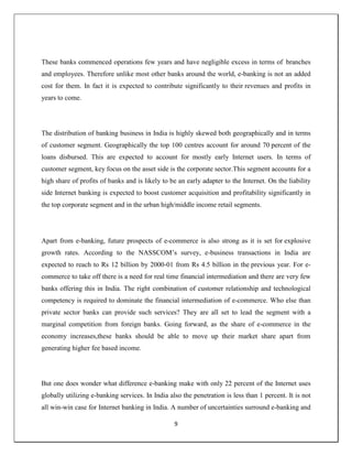 9
These banks commenced operations few years and have negligible excess in terms of branches
and employees. Therefore unlike most other banks around the world, e-banking is not an added
cost for them. In fact it is expected to contribute significantly to their revenues and profits in
years to come.
The distribution of banking business in India is highly skewed both geographically and in terms
of customer segment. Geographically the top 100 centres account for around 70 percent of the
loans disbursed. This are expected to account for mostly early Internet users. In terms of
customer segment, key focus on the asset side is the corporate sector.This segment accounts for a
high share of profits of banks and is likely to be an early adapter to the Internet. On the liability
side Internet banking is expected to boost customer acquisition and profitability significantly in
the top corporate segment and in the urban high/middle income retail segments.
Apart from e-banking, future prospects of e-commerce is also strong as it is set for explosive
growth rates. According to the NASSCOM‘s survey, e-business transactions in India are
expected to reach to Rs 12 billion by 2000-01 from Rs 4.5 billion in the previous year. For e-
commerce to take off there is a need for real time financial intermediation and there are very few
banks offering this in India. The right combination of customer relationship and technological
competency is required to dominate the financial intermediation of e-commerce. Who else than
private sector banks can provide such services? They are all set to lead the segment with a
marginal competition from foreign banks. Going forward, as the share of e-commerce in the
economy increases,these banks should be able to move up their market share apart from
generating higher fee based income.
But one does wonder what difference e-banking make with only 22 percent of the Internet uses
globally utilizing e-banking services. In India also the penetration is less than 1 percent. It is not
all win-win case for Internet banking in India. A number of uncertainties surround e-banking and
 