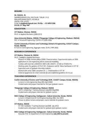RESUME
Dr. SHAJIL .N
NAMBISSANVEEDU, MUTHUR, TIRUR-1 P.O
MALAPPURAM (DIST), KERALA
INDIA, PIN: 676101
Email: n.shajilnair@gmail.com, Ph.No. : +91-9495111200
D.O.B: 31st
May 1981
EDUCATION
IIT Madras, Chennai, INDIA
Ph.D. in Applied Mechanics (2008-2013)
Anna University Madras, INDIA (Thiagarajar College of Engineering, Madurai, INDIA)
M.E in Structural Engineering, CGPA 8.19 (2004-2006)
Cochin University of Science and Technology (School of Engineering, CUSAT Campus,
Kerala, INDIA)
B.Tech in Civil Engineering, Aggregate marks 70.4% (1999-2003)
RESEARCH EXPERIENCE
IIT Madras, Chennai-36, INDIA
Ph.D. Candidate in Applied Mechanics
· Research in Shape memory alloys (SMA) Characterization, Experimental studies on SMA
applications in civil engineering and its numerical modelling.
· Familiar with tools like LABVIEW, MATLAB, ANSYS , ETAB & STAAD.Pro
· Working under the guidance of Prof. M.S. Sivakumar and Dr. Manu Santhanam in IIT M
· Supervised work of graduate internship students.
· Worked with senior SMA consultant Dr. L. Chandrasekhar in IIT M.
· Ordered equipments for smart materials lab and established guidelines for its use.
TEACHING EXPERIENCE
Cochin University of Science and Technology (SOE, CUSAT Campus, Kerala, INDIA)
· Lecturer in civil engineering (Aug 2003-April 2004)
· Graded exams and prepare materials for first-year graduate courses
Thiagarajar College of Engineering, Madurai, INDIA
· GATE scholarship/ Teaching Assistant (July2004-May2006)
· Graded exams and prepare materials for graduate courses
MES College of Engineering, Kuttippuram, Calicut University, Kerala, INDIA
· Lecturer in Department of Civil Engineering (Aug 2006- Dec 2007)
· Chosen to deliver lectures and prepare course materials for graduate course
IIT Madras, INDIA
· HT-RA Candidate/ Teaching Assistant (Jan2008- July 2012)
· Graded exams and prepare materials for graduate/post graduate courses.
·
MES College of Engineering, Kuttippuram, Calicut University, Kerala, INDIA
· Associate Prof. in Department of Civil Engineering (July 2012 to present)
 