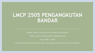 LMCP 2505 PENGANGKUTAN
BANDAR
PROJEK AKHIR: ASAS-ASAS PENGANGKUTAN BANDAR
NAMA: NURUL SHAFIQAH BINTI MOHD DANIAR
NO.MATRIK: A158885
PENSYARAH: PROF. DATO’ IR. DR. RIZA ATIQ ABDULLAH BIN ORANG KAYA RAHMAT
 