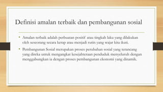 Definisi amalan terbaik dan pembangunan sosial
• Amalan terbaik adalah perbuatan positif atau tingkah laku yang dilakukan
oleh seseorang secara kerap atau menjadi rutin yang wajar kita ikuti.
• Pembangunan Sosial merupakan proses perubahan sosial yang terancang
yang direka untuk mengangkat kesejahteraan penduduk menyeluruh dengan
menggabungkan ia dengan proses pembangunan ekonomi yang dinamik.
 