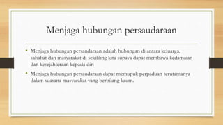 Menjaga hubungan persaudaraan
• Menjaga hubungan persaudaraan adalah hubungan di antara keluarga,
sahabat dan masyarakat di sekililing kita supaya dapat membawa kedamaian
dan kesejahteraan kepada diri
• Menjaga hubungan persaudaraan dapat memupuk perpaduan terutamanya
dalam suasana masyarakat yang berbilang kaum.
 