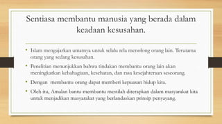 Sentiasa membantu manusia yang berada dalam
keadaan kesusahan.
• Islam mengajarkan umatnya untuk selalu rela menolong orang lain. Terutama
orang yang sedang kesusahan.
• Penelitian menunjukkan bahwa tindakan membantu orang lain akan
meningkatkan kebahagiaan, kesehatan, dan rasa kesejahteraan seseorang.
• Dengan membantu orang dapat memberi kepuasan hidup kita.
• Oleh itu, Amalan bantu-membantu mestilah diterapkan dalam masyarakat kita
untuk menjadikan masyarakat yang berlandaskan prinsip penyayang.
 