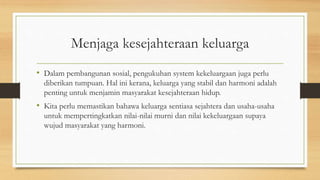 Menjaga kesejahteraan keluarga
• Dalam pembangunan sosial, pengukuhan system kekeluargaan juga perlu
diberikan tumpuan. Hal ini kerana, keluarga yang stabil dan harmoni adalah
penting untuk menjamin masyarakat kesejahteraan hidup.
• Kita perlu memastikan bahawa keluarga sentiasa sejahtera dan usaha-usaha
untuk mempertingkatkan nilai-nilai murni dan nilai kekeluargaan supaya
wujud masyarakat yang harmoni.
 