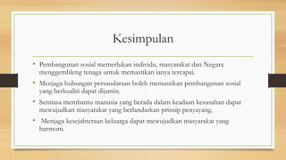 Kesimpulan
• Pembangunan sosial memerlukan individu, masyarakat dan Negara
menggembleng tenaga untuk memastikan ianya tercapai.
• Menjaga hubungan persaudaraan boleh memastikan pembangunan sosial
yang berkualiti dapat dijamin.
• Sentiasa membantu manusia yang berada dalam keadaan kesusahan dapat
mewujudkan masyarakat yang berlandaskan prinsip penyayang.
• Menjaga kesejahteraan keluarga dapat mewujudkan masyarakat yang
harmoni.
 