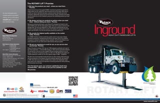Lit# HD_Inground_2012.06 (SUPERSEDES Lit# HD_Inground_2011.10)
©2012 VEHICLE SERVICE GROUPSM
, Printed in U.S.A., All Rights Reserved. Unless otherwise indicated, ROTARY LIFT,
VEHICLE SERVICE GROUPSM
, DOVER and all other trademarks are property of Dover Corporation and its affiliates.
For more information and a
complete guide to our product
offering, visit us on the web at
rotarylift.com or contact your
local distributor today.
North America Contact Information
Sales:		p	800.640.5438
		f	800.578.5438
		e	userlink@rotarylift.com
	Tech. Support:	p	800.445.5438
		e	techlink@rotarylift.com
World Wide Contact Information
World Headquarters/USA: 1.812.273.1622
Canada: 1.905.812.9920
European Headquarters/Germany: +49.771.9233.0
United Kingdom: +44.178.747.7711
Australasia: +60.3.5192.5910
Latin America/Caribbean: 1.812.273.1622
Middle East/Northern Africa: +49.771.9233.0
Southern Africa: 1.812.273.1622
Brazil: +55.11.4534.1995
Rotary World Headquarters
2700 Lanier Drive
Madison, IN 47250, USA
www.rotarylift.com
www.rotarylift.com
1. We have the products you need – where you need them.
Promise.
Vehicle Service Group’s three global ISO9001 manufacturing facilities insure that no
matter where you are, quality lifts, parts and service are not far away. With close to
a million sq. feet of manufacturing space, customer product demands can be met
worldwide. Additionally, because we own the factories, design, production and quality
are all controlled by our strict standards, giving you the outstanding products you need
and deserve.
2. We design and test our products to perform when you need
them - without letting you down. Promise.
Because you demand performance, every Rotary lift is designed and tested to with-
stand 20,000 cycles with the rated capacity load. That’s over 15 years of service in the
average shop. Our arms are subjected to a 150% load test to demonstrate our com-
mitment to quality and safety where it counts. Don’t believe it? Just look for the Gold
Label to see that 95% of our lifts are third party tested and verified by ETL.
3. We provide the highest quality available on the market
today. Promise.
Our ISO9001 facilities maintain world-class quality control in every step of design,
purchased components, manufacturing and service and repair. Each of our products
is designed to double the applicable industry standards. Your lift is the lifeline to your
shop’s productivity. Do you really want to take chances with poor quality?
4. We put our experience to work for you, so you can do what
you do best. Promise.
Rotary Lift’s parent company, VSG, has over 1300 employees worldwide and is part of
the Dover Corporation – a Fortune 500 company. In 1925, the first automotive hydraulic
lift was built by us and we’ve never stopped offering innovative products to our cus-
tomers. Our 85 years of experience helps us to offer over 300 different lift models and
10,000 stocked part numbers for lifts with capacity ranges of 3000 – 130,000 lbs.
We offer more environmentally friendly lifts than any other company. We led the way
with the introduction of the industry’s first self-contained inground lift, the SmartLift®
,
in 1995. Since then we’ve sold over 50,000 units to dealers and independent repair
shop owners who understand the importance of boosting productivity while protecting
the Environment we all share.
Over the last ten years, our customer satisfaction levels have
exceeded 96%! Work with us and you’ll be satisfied as well.
We promise.
The ROTARY LIFT®
Promise
www.rotarylift.com
Model Shown: MOD30ab202c 60,000 lbs. capacity Inground Lift
THE WORLD’S MOST TRUSTED LIFT
ROTARY LIFT
HEAVY DUTY INGROUND LIFTS
ENVIRONMENTALLY-
FRIENDLY
TM
Inground
Universal Saddle Adapters / U.S. Patent No. 6,471,009 LDS Liquid Detection System / US Patent No. 6,814,187
Contact us for training sessions in your area or online.
For Rotary Lift Government Purchases: 1.800.445.5438 x5655
New York State Office of General Services
ContractHolder
FSSContractGS07F8953D
 