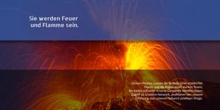 Sie werden Feuer
und Flamme sein.
Unsere Partner nutzen die Vorteile einer etablierten
Marke und die Power eines starken Teams.
Sie treten auf unter unserer Corporate Identity, haben
Zugriff zu unserem Network, profitieren von unserer
Erfahrung und unserem bekannt positiven Image.
 
