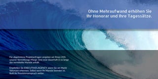 Ohne Mehraufwand erhöhen Sie
Ihr Honorar und Ihre Tagessätze.
Für abgetretene Projektanfragen vergüten wir Ihnen 25%
unserer Vermittlungs-Marge. Und zwar dauerhaft (!) so lange
das vermittelte Mandat anhält.
Empfehlen Sie EXECUTIVES.AGENCY, wenn Sie am Markt
Vakanzen erkennen. Selbst wenn Ihr Mandat beendet ist,
läuft Ihr Provisionsanspruch weiter.
 