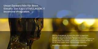Unser Dankeschön für Ihren
Einsatz: Das EXECUTIVES.AGENCY
Incentive-Programm.
Wenn es Ihnen gelingt, uns durch Ihre Arbeit zu begeistern,
dann wollen wir auch bei Ihnen Begeisterung hervorrufen:
Jahr für Jahr legen wir ein neues, attraktives Incentive-Programm auf.
Für Ihre Mühe, Ihren Einsatz und Ihre Aufmerksamkeit werden wir
Sie mit immer wieder neuen Überraschungen belohnen.
Informationen zum aktuellen Incentive-Programm folgen.
 