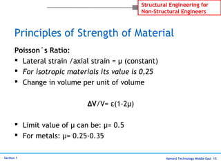 Haward Technology Middle East 15
Structural Engineering for
Non-Structural Engineers
Section 1
Principles of Strength of Material
Poisson´s Ratio:
 Lateral strain /axial strain = µ (constant)
 For isotropic materials its value is 0,25
 Change in volume per unit of volume
∆V/V= ε(1-2µ)
 Limit value of µ can be: µ= 0.5
 For metals: µ= 0.25-0.35
 