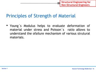 Haward Technology Middle East 16
Structural Engineering for
Non-Structural Engineers
Section 1
Principles of Strength of Material
 Young´s Modulus helps to evaluate deformation of
material under stress and Poisson´s ratio allows to
understand the ofailure mechanism of various strutural
materials.
 