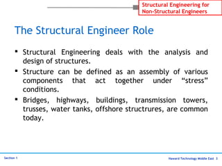 Haward Technology Middle East 3
Structural Engineering for
Non-Structural Engineers
Section 1
The Structural Engineer Role
 Structural Engineering deals with the analysis and
design of structures.
 Structure can be defined as an assembly of various
components that act together under “stress”
conditions.
 Bridges, highways, buildings, transmission towers,
trusses, water tanks, offshore structrures, are common
today.
 