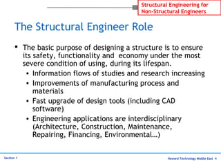 Haward Technology Middle East 4
Structural Engineering for
Non-Structural Engineers
Section 1
The Structural Engineer Role
 The basic purpose of designing a structure is to ensure
its safety, functionality and economy under the most
severe condition of using, during its lifespan.
• Information flows of studies and research increasing
• Improvements of manufacturing process and
materials
• Fast upgrade of design tools (including CAD
software)
• Engineering applications are interdisciplinary
(Architecture, Construction, Maintenance,
Repairing, Financing, Environmental…)
 