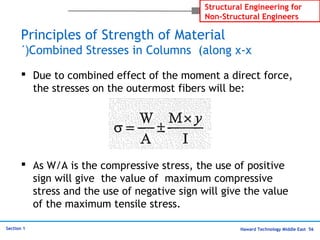 Haward Technology Middle East 56
Structural Engineering for
Non-Structural Engineers
Section 1
Principles of Strength of Material
Combined Stresses in Columns (along x-x´(
 Due to combined effect of the moment a direct force,
the stresses on the outermost fibers will be:
 As W/A is the compressive stress, the use of positive
sign will give the value of maximum compressive
stress and the use of negative sign will give the value
of the maximum tensile stress.
 