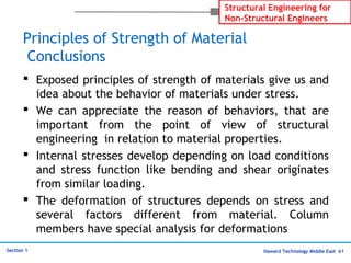 Haward Technology Middle East 61
Structural Engineering for
Non-Structural Engineers
Section 1
Principles of Strength of Material
Conclusions
 Exposed principles of strength of materials give us and
idea about the behavior of materials under stress.
 We can appreciate the reason of behaviors, that are
important from the point of view of structural
engineering in relation to material properties.
 Internal stresses develop depending on load conditions
and stress function like bending and shear originates
from similar loading.
 The deformation of structures depends on stress and
several factors different from material. Column
members have special analysis for deformations
 