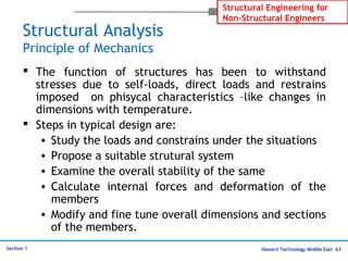 Haward Technology Middle East 63
Structural Engineering for
Non-Structural Engineers
Section 1
Structural Analysis
Principle of Mechanics
 The function of structures has been to withstand
stresses due to self-loads, direct loads and restrains
imposed on phisycal characteristics –like changes in
dimensions with temperature.
 Steps in typical design are:
• Study the loads and constrains under the situations
• Propose a suitable strutural system
• Examine the overall stability of the same
• Calculate internal forces and deformation of the
members
• Modify and fine tune overall dimensions and sections
of the members.
 