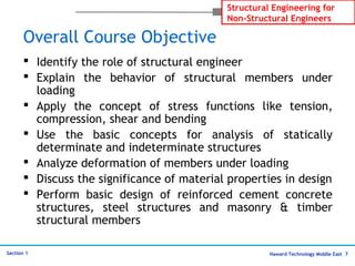 Haward Technology Middle East 7
Structural Engineering for
Non-Structural Engineers
Section 1
Overall Course Objective
 Identify the role of structural engineer
 Explain the behavior of structural members under
loading
 Apply the concept of stress functions like tension,
compression, shear and bending
 Use the basic concepts for analysis of statically
determinate and indeterminate structures
 Analyze deformation of members under loading
 Discuss the significance of material properties in design
 Perform basic design of reinforced cement concrete
structures, steel structures and masonry & timber
structural members
 