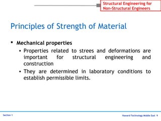 Haward Technology Middle East 9
Structural Engineering for
Non-Structural Engineers
Section 1
Principles of Strength of Material
 Mechanical properties
• Properties related to strees and deformations are
important for structural engineering and
construction
• They are determined in laboratory conditions to
establish permissible limits.
 