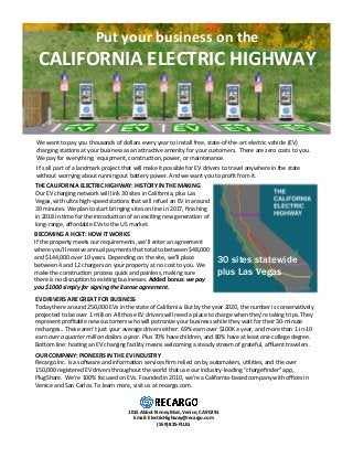 Put	your	business	on	the		
CALIFORNIA	ELECTRIC	HIGHWAY	
	
It’s	all	part	of	a	landmark	project	that	will	make	it	possible	for	EV	drivers	to	travel	anywhere	in	the	state	
without	worrying	about	running	out	ba=ery	power.	And	we	want	you	to	proﬁt	from	it.	
	
EV	DRIVERS	ARE	GREAT	FOR	BUSINESS	
Today	there	around	250,000	EVs	in	the	state	of	California.	But	by	the	year	2020,	the	number	is	conservaHvely	
projected	to	be	over	1	million.	All	those	EV	drivers	will	need	a	place	to	charge	when	they’re	taking	trips.	They	
represent	proﬁtable	new	customers	who	will	patronize	your	business	while	they	wait	for	their	30-minute	
recharges..	These	aren’t	just	your	average	drivers	either:	69%	earn	over	$100K	a	year,	and	more	than	1-in-10	
earn	over	a	quarter	million	dollars	a	year.	Plus	70%	have	children,	and	80%	have	at	least	one	college	degree.	
Bo=om	line:	hosHng	an	EV	charging	facility	means	welcoming	a	steady	stream	of	grateful,	aﬄuent	travelers.	
	
	
	
OUR	COMPANY:	PIONEERS	IN	THE	EV	INDUSTRY	
Recargo	Inc.	is	a	soXware	and	informaHon	services	ﬁrm	relied	on	by	automakers,	uHliHes,	and	the	over	
150,000	registered	EV	drivers	throughout	the	world	that	use	our	industry-leading	“chargeﬁnder”	app,	
PlugShare.		We’re	100%	focused	on	EVs.	Founded	in	2010,	we’re	a	California-based	company	with	oﬃces	in	
Venice	and	San	Carlos.	To	learn	more,	visit	us	at	recargo.com.	
1015	Abbot	Kinney	Blvd,	Venice,	CA	90291	
Email:	ElectricHighway@recargo.com	
(559)	825-PLUG	
	
THE	CALIFORNIA	ELECTRIC	HIGHWAY:	HISTORY	IN	THE	MAKING	
Our	EV	charging	network	will	link	30	sites	in	California,	plus	Las	
Vegas,	with	ultra	high-speed	staHons	that	will	refuel	an	EV	in	around	
30	minutes.	We	plan	to	start	bringing	sites	on	line	in	2017,	ﬁnishing	
in	2018	in	Hme	for	the	introducHon	of	an	exciHng	new	generaHon	of	
long-range,	aﬀordable	EVs	to	the	US	market.	
	
	
	
30 sites statewide
plus Las Vegas
	
BECOMING	A	HOST:	HOW	IT	WORKS	
If	the	property	meets	our	requirements,	we’ll	enter	an	agreement	
where	you’ll	receive	annual	payments	that	total	to	between	$48,000	
and	$144,000	over	10	years.	Depending	on	the	site,	we’ll	place	
between	4	and	12	chargers	on	your	property	at	no	cost	to	you.	We	
make	the	construcHon	process	quick	and	painless,	making	sure	
there	is	no	disrupHon	to	exisHng	businesses.	Added	bonus:	we	pay	
you	$1000	simply	for	signing	the	license	agreement.	
	
	
We	want	to	pay	you	thousands	of	dollars	every	year	to	install	free,	state-of-the-art	electric	vehicle	(EV)		
charging	staHons	at	your	business	as	an	a=racHve	amenity	for	your	customers.		There	are	zero	costs	to	you.	
We	pay	for	everything:		equipment,	construcHon,	power,	or	maintenance.		
	
 