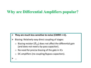 Why are Differential Amplifiers popular?
 They are much less sensitive to noise (CMRR >>1).
 Biasing: Relatively easy direct coupling of stages:
o Biasing resistor (RSS) does not affect the differential gain
(and does not need a by-pass capacitor).
o No need for precise biasing of the gate in ICs
o DC amplifiers (no coupling/bypass capacitors).
 …
 