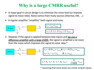Why is a large CMRR useful?
 A major goal in circuit design is to minimize the noise level (or improve
signal-to-noise ratio). Noise comes from many sources (thermal, EM, …)
 A regular amplifier “amplifies” both signal and noise.
noise
Ad
CMRR
v
vo  Ad vd  Ac vc  Ad vsig 
v1  vsigvnoise
vo  Av1  Avsig  Avnoise
& vc vnoise
vd  v2  v1 vsig
 However, if the signal is applied between two inputs and we use a
difference amplifier with a large CMRR, the signal is amplified a lot more
than the noise which improves the signal to noise ratio.*
v1 0.5vsig  vnoise & v2  0.5vsig vnoise
* Assuming that noise levels are similar to both inputs.
 