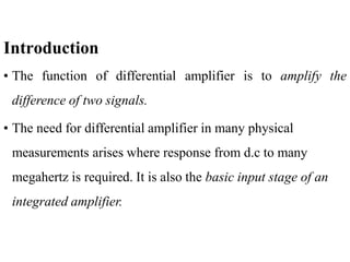 Introduction
• The function of differential amplifier is to amplify the
difference of two signals.
• The need for differential amplifier in many physical
measurements arises where response from d.c to many
megahertz is required. It is also the basic input stage of an
integrated amplifier.
 