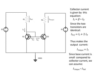 IC
IRef
IB1 IB2
IOutput
Collector current
is given by this
equation:
𝐼𝐶 = 𝛽 ∗ 𝐼𝐵
Since the two
transistors are
identical:
𝐼𝑅𝑒𝑓 = 𝐼𝐶 + 2 𝐼𝐵
Thus makes the
output current:
𝐼Output = 𝐼𝐶
Since base current is
small compared to
collector current, we
can assume:
𝐼Output ≈ 𝐼Ref
Q1 Q2
R1
DC DC
R2
GND1
 
