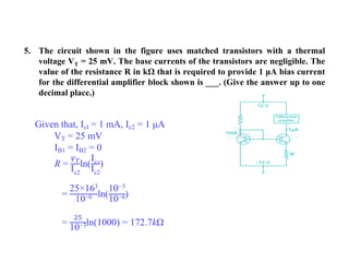 5. The circuit shown in the figure uses matched transistors with a thermal
voltage VT = 25 mV. The base currents of the transistors are negligible. The
value of the resistance R in kΩ that is required to provide 1 μA bias current
for the differential amplifier block shown is ___. (Give the answer up to one
decimal place.)
Given that, Icl = 1 mA, Ic2 = 1 μA
VT = 25 mV
IB1 = IB2 = 0
R =
𝑉𝑇
Ic2
ln(
Ic1
Ic2
)
=
25×163
10−6 ln(
10−3
10−6)
=
25
10−3ln(1000) = 172.7kΩ
 