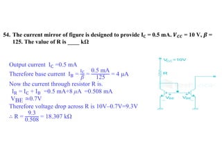 54. The current mirror of figure is designed to provide 𝐈𝐂 = 0.5 mA. 𝑽𝑪𝑪 = 10 V, 𝜷 =
125. The value of R is ____ kΩ
Output current IC =0.5 mA
Therefore base current IB =
IC
β
=
0.5 mA
125
= 4 μA
Now the current through resistor R is.
IR = IC + IB =0.5 mA+8 μA =0.508 mA
VBE ≃0.7V
Therefore voltage drop across R is 10V–0.7V=9.3V
∴ R =
9.3
0.508
= 18.307 kΩ
 